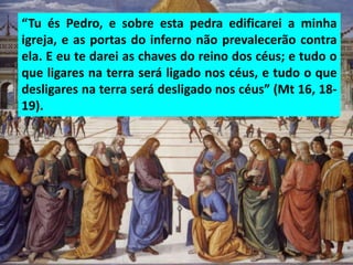 “Tu és Pedro, e sobre esta pedra edificarei a minha
igreja, e as portas do inferno não prevalecerão contra
ela. E eu te darei as chaves do reino dos céus; e tudo o
que ligares na terra será ligado nos céus, e tudo o que
desligares na terra será desligado nos céus” (Mt 16, 18-
19).
 
