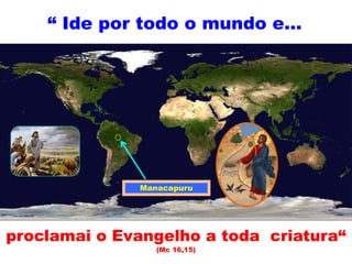 “ Ide por todo o mundo e...
proclamai o Evangelho a toda criatura“
(Mc 16,15)
Manacapuru
 