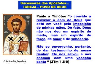 Paulo a Timóteo “o convido a
reavivar o dom de Deus que
está em você pela imposição
de minhas mãos. De fato, Deus
não nos deu um espírito de
medo, mas um espírito de
força, de amor e de sabedoria.
Não se envergonhe, portanto,
de dar testemunho de nosso
Senhor. Ele nos salvou e nos
chamou com uma vocação
santa “ (2Tm 1,6-9)
Ο Απόστολος Τιμόθεος
Sucessores dos Apóstolos...
IGREJA – POVO DE DEUS
 