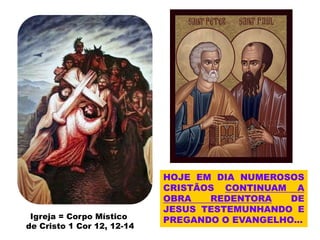 HOJE EM DIA NUMEROSOS
CRISTÃOS CONTINUAM A
OBRA REDENTORA DE
JESUS TESTEMUNHANDO E
PREGANDO O EVANGELHO...
Igreja = Corpo Místico
de Cristo 1 Cor 12, 12-14
 