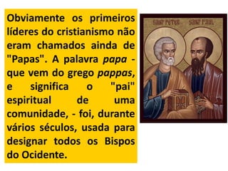 Obviamente os primeiros
líderes do cristianismo não
eram chamados ainda de
"Papas". A palavra papa -
que vem do grego pappas,
e significa o "pai"
espiritual de uma
comunidade, - foi, durante
vários séculos, usada para
designar todos os Bispos
do Ocidente.
 