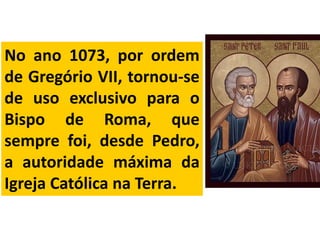 No ano 1073, por ordem
de Gregório VII, tornou-se
de uso exclusivo para o
Bispo de Roma, que
sempre foi, desde Pedro,
a autoridade máxima da
Igreja Católica na Terra.
 