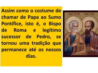 Assim como o costume de
chamar de Papa ao Sumo
Pontífice, isto é, o Bispo
de Roma e legítimo
sucessor de Pedro, se
tornou uma tradição que
permanece até os nossos
dias.
 