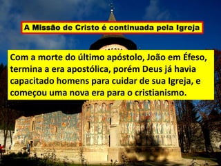 A Missão de Cristo é continuada pela Igreja
Com a morte do último apóstolo, João em Éfeso,
termina a era apostólica, porém Deus já havia
capacitado homens para cuidar de sua Igreja, e
começou uma nova era para o cristianismo.
 