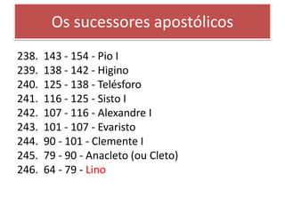 Os sucessores apostólicos
238. 143 - 154 - Pio I
239. 138 - 142 - Higino
240. 125 - 138 - Telésforo
241. 116 - 125 - Sisto I
242. 107 - 116 - Alexandre I
243. 101 - 107 - Evaristo
244. 90 - 101 - Clemente I
245. 79 - 90 - Anacleto (ou Cleto)
246. 64 - 79 - Lino
 