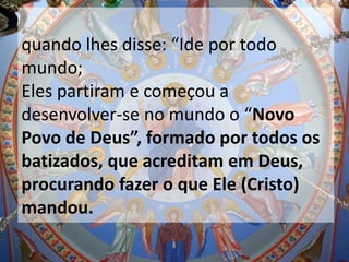 quando lhes disse: “Ide por todo
mundo;
Eles partiram e começou a
desenvolver-se no mundo o “Novo
Povo de Deus”, formado por todos os
batizados, que acreditam em Deus,
procurando fazer o que Ele (Cristo)
mandou.
 