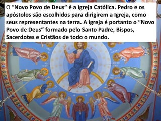 O “Novo Povo de Deus” é a Igreja Católica. Pedro e os
apóstolos são escolhidos para dirigirem a Igreja, como
seus representantes na terra. A igreja é portanto o “Novo
Povo de Deus” formado pelo Santo Padre, Bispos,
Sacerdotes e Cristãos de todo o mundo.
 