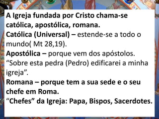 A Igreja fundada por Cristo chama-se
católica, apostólica, romana.
Católica (Universal) – estende-se a todo o
mundo( Mt 28,19).
Apostólica – porque vem dos apóstolos.
“Sobre esta pedra (Pedro) edificarei a minha
igreja”.
Romana – porque tem a sua sede e o seu
chefe em Roma.
“Chefes” da Igreja: Papa, Bispos, Sacerdotes.
 