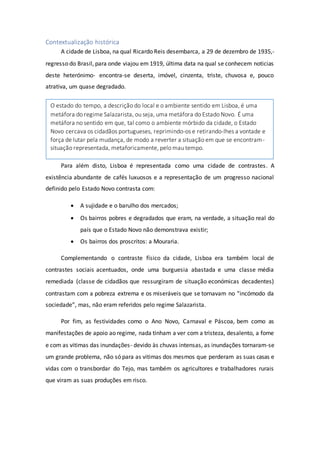 Contextualização histórica
A cidade de Lisboa, na qual Ricardo Reis desembarca, a 29 de dezembro de 1935,-
regresso do Brasil, para onde viajou em 1919, última data na qual se conhecem noticias
deste heterónimo- encontra-se deserta, imóvel, cinzenta, triste, chuvosa e, pouco
atrativa, um quase degradado.
Para além disto, Lisboa é representada como uma cidade de contrastes. A
existência abundante de cafés luxuosos e a representação de um progresso nacional
definido pelo Estado Novo contrasta com:
 A sujidade e o barulho dos mercados;
 Os bairros pobres e degradados que eram, na verdade, a situação real do
país que o Estado Novo não demonstrava existir;
 Os bairros dos proscritos: a Mouraria.
Complementando o contraste físico da cidade, Lisboa era também local de
contrastes sociais acentuados, onde uma burguesia abastada e uma classe média
remediada (classe de cidadãos que ressurgiram de situação económicas decadentes)
contrastam com a pobreza extrema e os miseráveis que se tornavam no “incómodo da
sociedade”, mas, não eram referidos pelo regime Salazarista.
Por fim, as festividades como o Ano Novo, Carnaval e Páscoa, bem como as
manifestações de apoio ao regime, nada tinham a ver com a tristeza, desalento, a fome
e com as vitimas das inundações- devido às chuvas intensas, as inundações tornaram-se
um grande problema, não só para as vitimas dos mesmos que perderam as suas casas e
vidas com o transbordar do Tejo, mas também os agricultores e trabalhadores rurais
que viram as suas produções em risco.
O estado do tempo, a descrição do local e o ambiente sentido em Lisboa, é uma
metáfora do regime Salazarista, ou seja, uma metáfora do Estado Novo. É uma
metáfora no sentido em que, tal como o ambiente mórbido da cidade, o Estado
Novo cercava os cidadãos portugueses, reprimindo-os e retirando-lhes a vontade e
força de lutar pela mudança, de modo a reverter a situação em que se encontram-
situação representada, metaforicamente, pelo mau tempo.
 