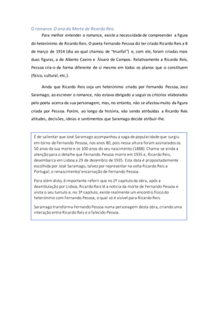 O romance O ano da Morte de Ricardo Reis
Para melhor entender o romance, existe a necessidade de compreender a figura
do heterónimo de Ricardo Reis. O poeta Fernando Pessoa diz ter criado Ricardo Reis a 8
de março de 1914 (dia ao qual chamou de “triunfal”) e, com ele, foram criadas mais
duas figuras, a de Alberto Caeiro e Álvaro de Campos. Relativamente a Ricardo Reis,
Pessoa cria-o de forma diferente de si mesmo em todos os planos que o constituem
(físico, cultural, etc.).
Ainda que Ricardo Reis seja um heterónimo criado por Fernando Pessoa, José
Saramago, ao escrever o romance, não estava obrigado a seguir os critérios elaborados
pelo poeta acerca da sua personagem, mas, no entanto, não se afastou muito da figura
criada por Pessoa. Porém, ao longo da história, vão sendo atribuídas a Ricardo Reis
atitudes, decisões, ideias e sentimentos que Saramago decide atribuir-lhe.
É de salientar que José Saramago acompanhou a vaga de popularidade que surgiu
em torno de Fernando Pessoa, nos anos 80, pois nessa altura foram assinalados os
50 anos da sua morte e os 100 anos do seu nascimento (1888). Chama-se ainda a
atenção para o detalhe que Fernando Pessoa morre em 1935 e, Ricardo Reis,
desembarca em Lisboa a 29 de dezembro de 1935. Esta data é propositadamente
escolhida por José Saramago, talvez por representar na volta Ricardo Reis a
Portugal, o renascimento/ encarnação de Fernando Pessoa.
Para além disto, é importante referir que no 2º capitulo da obra, após a
deambulação por Lisboa, Ricardo Reis lê a noticia da morte de Fernando Pessoa e
visita o seu tumulo e, no 3º capitulo, existe realmente um encontro físico do
heterónimo com Fernando Pessoa, o qual só é visível para Ricardo Reis.
Saramago transforma Fernando Pessoa numa personagem desta obra, criando uma
interação entre Ricardo Reis e o falecido Pessoa.
 