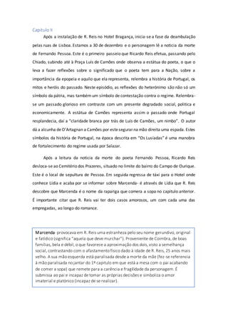 Capitulo II
Após a instalação de R. Reis no Hotel Bragança, inicia-se a fase da deambulação
pelas ruas de Lisboa. Estamos a 30 de dezembro e o personagem lê a noticia da morte
de Fernando Pessoa. Este é o primeiro passeio que Ricardo Reis efetua, passando pelo
Chiado, subindo até à Praça Luís de Camões onde observa a estátua do poeta, o que o
leva a fazer reflexões sobre o significado que o poeta tem para a Nação, sobre a
importância da epopeia e aquilo que ela representa, relembra a história de Portugal, os
mitos e heróis do passado. Neste episódio, as reflexões do heterónimo são não só um
símbolo da pátria, mas também um símbolo de contestação contra o regime. Relembra-
se um passado glorioso em contraste com um presente degradado social, politica e
economicamente. A estátua de Camões representa assim o passado onde Portugal
resplandecia, daí a “claridade branca por trás de Luís de Camões, um nimbo”. O autor
dá a alcunha de D’Artagnan a Camões por estesegurar na mão direita uma espada. Estes
símbolos da história de Portugal, na época descrita em “Os Lusíadas” é uma manobra
de fortalecimento do regime usada por Salazar.
Após a leitura da noticia da morte do poeta Fernando Pessoa, Ricardo Reis
desloca-se ao Cemitério dos Prazeres, situado no limite do bairro do Campo de Ourique.
Este é o local de sepultura de Pessoa. Em seguida regressa de táxi para o Hotel onde
conhece Lídia e acaba por se informar sobre Marcenda- é através de Lídia que R. Reis
descobre que Marcenda é o nome da rapariga que comera a sopa no capitulo anterior.
É importante citar que R. Reis vai ter dois casos amorosos, um com cada uma das
empregadas, ao longo do romance.
Marcenda- provocava em R. Reis uma estranheza pelo seu nome gerundivo, original
e fatídico (significa “aquela que deve murchar”). Proveniente de Coimbra, de boas
famílias, bela e débil, o que favorece a aproximação dos dois, visto a semelhança
social, contrastando com o afastamento físico dado à idade de R. Reis, 25 anos mais
velho. A sua mão esquerda está paralisada desde a morte da mãe (fez-se referencia
à mão paralisada no jantar do 1º capitulo em que está a mesa com o pai acabando
de comer a sopa) que remete para a carência e fragilidade da personagem. É
submissa ao pai e incapaz de tomar as próprias decisões e simboliza o amor
imaterial e platónico (incapaz de se realizar).
 