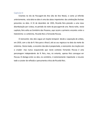 Capitulo III
Estamos no dia da Passagem de Ano (dia de Ano Novo), e como já referido
anteriormente, esta data na obra é uma das datas importantes das celebrações festivas
presentes na obra. A 31 de dezembro de 1935, Ricardo Reis procede a uma nova
deambulação por Lisboa, no período da noite da passagemde ano. Nesta noite, neste
capitulo, Reis volta ao Cemitério dos Prazeres, aqui ocorre o primeiro encontro entre o
heterónimo e o ortónimo, Ricardo Reis e Fernando Pessoa.
O reencontro dos dois segue um trajeto temporal desde a separação de ambos,
em 1919, com a ida de R. Reis para o Brasil, até ao seu regresso na data da morte do
ortónimo. Deste modo, o encontro dos dois é propositado, o reencontro da criação com
o criador- mas nunca esquecendo que neste contexto Fernando Pessoa é uma
personagem independente de R. Reis, mas, no entanto, apenas Reis consegue ver
Pessoa. O dialogo entre os dois, no cemitério, é extremamente importante e resume
todo o carater de reflexão e pensamento critico de Ricardo Reis.
 