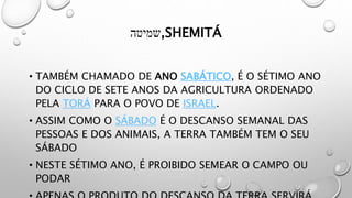 ‫שמיטה‬,SHEMITÁ
• TAMBÉM CHAMADO DE ANO SABÁTICO, É O SÉTIMO ANO
DO CICLO DE SETE ANOS DA AGRICULTURA ORDENADO
PELA TORÁ PARA O POVO DE ISRAEL.
• ASSIM COMO O SÁBADO É O DESCANSO SEMANAL DAS
PESSOAS E DOS ANIMAIS, A TERRA TAMBÉM TEM O SEU
SÁBADO
• NESTE SÉTIMO ANO, É PROIBIDO SEMEAR O CAMPO OU
PODAR
 