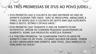 AS TRÊS PROMESSAS DE D'US AO POVO JUDEU
• D'US PROMETEU QUE A COLHEITA DO ANO ANTERIOR AO ANO DE
SHEMITÁ DURARIA TRÊS ANOS: "NÃO SE PREOCUPEM. ABENÇOAREI A
TERRA, DE MODO QUE A COLHEITA DO SEXTO ANO SEJA SUFICIENTE
PARA O SEXTO, SÉTIMO E OITAVO ANOS."
• D'US PROMETEU QUE "DURANTE O ANO DE SHEMITÁ FICAM
SATISFEITOS, APESAR DE COMEREM PEQUENAS QUANTIDADES DE
ALIMENTO. ASSIM, SUA PRODUÇÃO AGRÍCOLA DURARÁ."
• E A TERCEIRA PROMESSA: "SE GUARDAREM TANTO OS ANOS DE
SHEMITÁ COMO OS DE YOVEL, ESTARÃO SEGUROS EM ISRAEL. PORÉM
SE NÃO OBSERVAREM NEM SHEMITÁ, NEM YOVEL, SEUS INIMIGOS OS
FORÇARÃO AO EXÍLIO."
 
