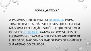 YOVEL JUBILEU
• A PALAVRA JUBILEU VEM DO HEBRAICO, YOVEL.
TRAZER DEVOLTA. HÁ ESTUDIOSOS QUE OFERECEM
MAIS UMA EXPLICAÇÃO. SUPÕE-SE QUE YOVEL VEM
DO VERBO HEBRAICO TRAZER DE VOLTA, POIS OS
ESCRAVOS VOLTAVAM A SEU ESTADO ANTERIOR DE
LIBERDADE, NÃO SENDO MAIS SERVOS DE HOMENS E
SIM APENAS DO CRIADOR.
 