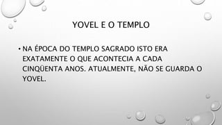 YOVEL E O TEMPLO
• NA ÉPOCA DO TEMPLO SAGRADO ISTO ERA
EXATAMENTE O QUE ACONTECIA A CADA
CINQÜENTA ANOS. ATUALMENTE, NÃO SE GUARDA O
YOVEL.
 