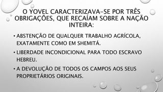 O YOVEL CARACTERIZAVA-SE POR TRÊS
OBRIGAÇÕES, QUE RECAÍAM SOBRE A NAÇÃO
INTEIRA:
• ABSTENÇÃO DE QUALQUER TRABALHO AGRÍCOLA,
EXATAMENTE COMO EM SHEMITÁ.
• LIBERDADE INCONDICIONAL PARA TODO ESCRAVO
HEBREU.
• A DEVOLUÇÃO DE TODOS OS CAMPOS AOS SEUS
PROPRIETÁRIOS ORIGINAIS.
 