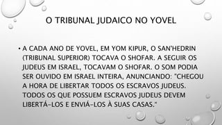 O TRIBUNAL JUDAICO NO YOVEL
• A CADA ANO DE YOVEL, EM YOM KIPUR, O SAN'HEDRIN
(TRIBUNAL SUPERIOR) TOCAVA O SHOFAR. A SEGUIR OS
JUDEUS EM ISRAEL, TOCAVAM O SHOFAR. O SOM PODIA
SER OUVIDO EM ISRAEL INTEIRA, ANUNCIANDO: "CHEGOU
A HORA DE LIBERTAR TODOS OS ESCRAVOS JUDEUS.
TODOS OS QUE POSSUEM ESCRAVOS JUDEUS DEVEM
LIBERTÁ-LOS E ENVIÁ-LOS À SUAS CASAS.“
 