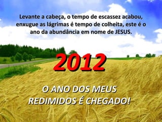 Levante a cabeça, o tempo de escassez acabou,
enxugue as lágrimas é tempo de colheita, este é o
     ano da abundância em nome de JESUS.




             2012
       O ANO DOS MEUS
    REDIMIDOS É CHEGADO!
 