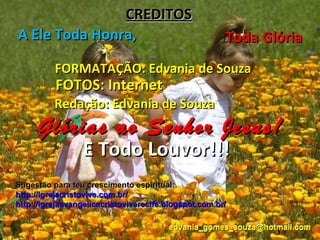 CREDITOS
A Ele Toda Honra,                                      Toda Glória
          FORMATAÇÃO: Edvania de Souza
          FOTOS: Internet
          Redação: Edvania de Souza
     Glórias ao Senhor Jesus!
                 E Todo Louvor!!!
Sugestão para teu crescimento espiritual:
http://igrejacristovive.com.br/
http://igrejaevangelicacristoviverecife.blogspot.com.br/

                                        edvania_gomes_souza@hotmail.com
 