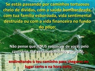 Se estás passando por caminhos tortuosos
cheio de dívidas, com a saúde bombardeada,
com tua família esboroada, vida sentimental
destruída ou com a vida financeira no fundo
                   do poço;



   Não pense que JESUS esqueceu de você, pelo
    contrário, ELE está trabalhando por você,

  endireitando o teu caminho para chegares no
           lugar certo e na hora certa.
 