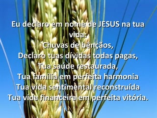 Eu declaro em nome de JESUS na tua
                 vida:
          Chuvas de bênçãos,
  Declaro tuas dívidas todas pagas,
        Tua saúde restaurada,
  Tua família em perfeita harmonia
  Tua vida sentimental reconstruída
Tua vida financeira em perfeita vitória.
 