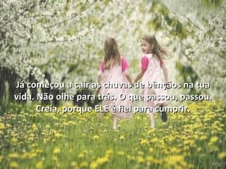 Já começou a cair as chuvas de bênçãos na tua
vida. Não olhe para trás. O que passou, passou.
      Creia, porque ELE é fiel para cumprir.
 