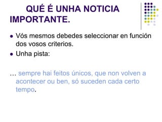 QUÉ É UNHA NOTICIA
IMPORTANTE.
   Vós mesmos debedes seleccionar en función
    dos vosos criterios.
   Unha pista:

… sempre hai feitos únicos, que non volven a
 acontecer ou ben, só suceden cada certo
 tempo.
 