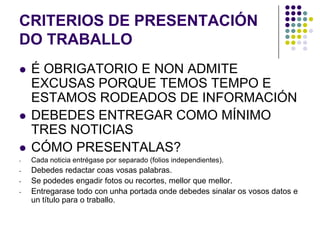 CRITERIOS DE PRESENTACIÓN
DO TRABALLO
   É OBRIGATORIO E NON ADMITE
    EXCUSAS PORQUE TEMOS TEMPO E
    ESTAMOS RODEADOS DE INFORMACIÓN
   DEBEDES ENTREGAR COMO MÍNIMO
    TRES NOTICIAS
   CÓMO PRESENTALAS?
-   Cada noticia entrégase por separado (folios independientes).
-   Debedes redactar coas vosas palabras.
-   Se podedes engadir fotos ou recortes, mellor que mellor.
-   Entregarase todo con unha portada onde debedes sinalar os vosos datos e
    un título para o traballo.
 