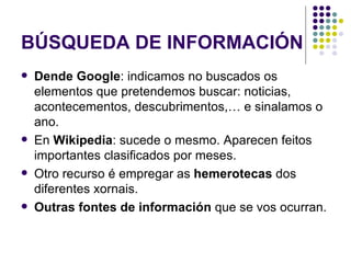 BÚSQUEDA DE INFORMACIÓN Dende Google : indicamos no buscados os elementos que pretendemos buscar: noticias, acontecementos, descubrimentos,… e sinalamos o ano. En  Wikipedia : sucede o mesmo. Aparecen feitos importantes clasificados por meses. Otro recurso é empregar as  hemerotecas  dos diferentes xornais. Outras fontes de información  que se vos ocurran. 
