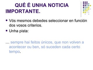 QUÉ É UNHA NOTICIA IMPORTANTE. Vós mesmos debedes seleccionar en función dos vosos criterios. Unha pista: …  sempre hai feitos únicos, que non volven a acontecer ou ben, só suceden cada certo tempo . 