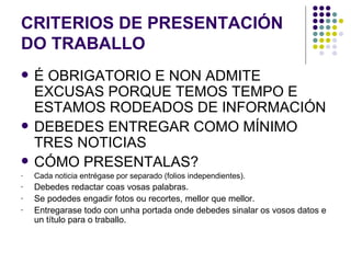 CRITERIOS DE PRESENTACIÓN DO TRABALLO É OBRIGATORIO E NON ADMITE EXCUSAS PORQUE TEMOS TEMPO E ESTAMOS RODEADOS DE INFORMACIÓN DEBEDES ENTREGAR COMO MÍNIMO TRES NOTICIAS CÓMO PRESENTALAS? Cada noticia entrégase por separado (folios independientes). Debedes redactar coas vosas palabras. Se podedes engadir fotos ou recortes, mellor que mellor. Entregarase todo con unha portada onde debedes sinalar os vosos datos e un título para o traballo. 