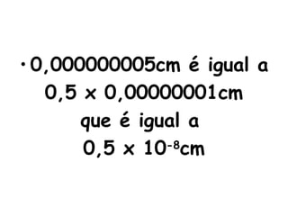0,000000005cm é igual a 0,5 x 0,00000001cm que é igual a  0,5 x 10 -8 cm 