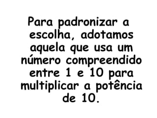 Para padronizar a escolha, adotamos aquela que usa um número compreendido entre 1 e 10 para multiplicar a potência de 10. 