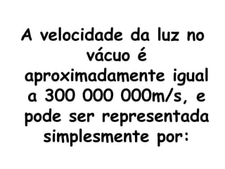 A velocidade da luz no vácuo é aproximadamente igual a 300 000 000m/s, e pode ser representada simplesmente por: 