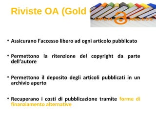 Riviste OA (Gold OA)
• Assicurano l’accesso libero ad ogni articolo pubblicato
• Permettono la ritenzione del copyright da parte
dell’autore
• Permettono il deposito degli articoli pubblicati in un
archivio aperto
• Recuperano i costi di pubblicazione tramite forme di
finanziamento alternative
 