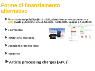 Forme di finanziamento
alternativo
Finanziamento pubblico (Es: SciELO, piattaforma che contiene circa
1200 riviste pubblicate in Sud America, Portogallo, Spagna e Sudafrica)
E-commerce
Institutional subsidies
Donazioni e raccolta fondi
Pubblicità
Article processing charges (APCs)
 