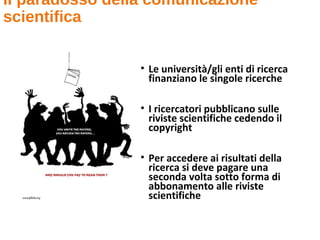 Il paradosso della comunicazione
scientifica
• Le università/gli enti di ricerca
finanziano le singole ricerche
• I ricercatori pubblicano sulle
riviste scientifiche cedendo il
copyright
• Per accedere ai risultati della
ricerca si deve pagare una
seconda volta sotto forma di
abbonamento alle riviste
scientifiche
 