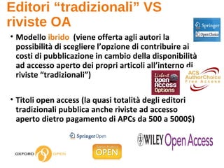 Editori “tradizionali” VS
riviste OA
• Modello ibrido (viene offerta agli autori la
possibilità di scegliere l’opzione di contribuire ai
costi di pubblicazione in cambio della disponibilità
ad accesso aperto dei propri articoli all’interno di
riviste “tradizionali”)
• Titoli open access (la quasi totalità degli editori
tradizionali pubblica anche riviste ad accesso
aperto dietro pagamento di APCs da 500 a 5000$)
 