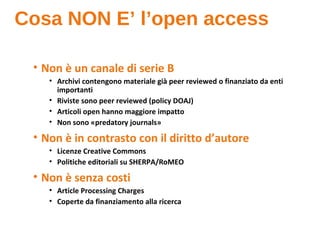 Cosa NON E’ l’open access
• Non è un canale di serie B
• Archivi contengono materiale già peer reviewed o finanziato da enti
importanti
• Riviste sono peer reviewed (policy DOAJ)
• Articoli open hanno maggiore impatto
• Non sono «predatory journals»
• Non è in contrasto con il diritto d’autore
• Licenze Creative Commons
• Politiche editoriali su SHERPA/RoMEO
• Non è senza costi
• Article Processing Charges
• Coperte da finanziamento alla ricerca
 