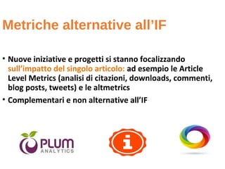 Metriche alternative all’IF
• Nuove iniziative e progetti si stanno focalizzando
sull’impatto del singolo articolo: ad esempio le Article
Level Metrics (analisi di citazioni, downloads, commenti,
blog posts, tweets) e le altmetrics
• Complementari e non alternative all’IF
 