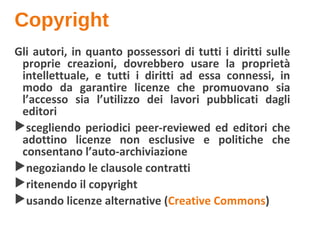 Copyright
Gli autori, in quanto possessori di tutti i diritti sulle
proprie creazioni, dovrebbero usare la proprietà
intellettuale, e tutti i diritti ad essa connessi, in
modo da garantire licenze che promuovano sia
l’accesso sia l’utilizzo dei lavori pubblicati dagli
editori
scegliendo periodici peer-reviewed ed editori che
adottino licenze non esclusive e politiche che
consentano l’auto-archiviazione
negoziando le clausole contratti
ritenendo il copyright
usando licenze alternative (Creative Commons)
 