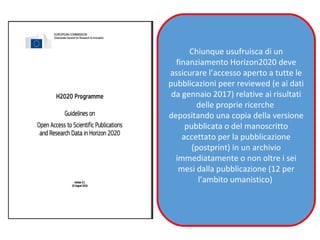 Chiunque usufruisca di un
finanziamento Horizon2020 deve
assicurare l’accesso aperto a tutte le
pubblicazioni peer reviewed (e ai dati
da gennaio 2017) relative ai risultati
delle proprie ricerche
depositando una copia della versione
pubblicata o del manoscritto
accettato per la pubblicazione
(postprint) in un archivio
immediatamente o non oltre i sei
mesi dalla pubblicazione (12 per
l’ambito umanistico)
 