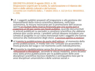 DECRETO-LEGGE 8 agosto 2013, n. 91
Disposizioni urgenti per la tutela, la valorizzazione e il rilancio dei
beni e delle attività culturali e del turismo
convertito con modifiche dalla L. 7 ottobre 2013, n. 112 (in G.U. 08/10/2013,
n. 236)
«2. I soggetti pubblici preposti all’erogazione o alla gestione dei
finanziamenti della ricerca scientifica adottano, nella loro
autonomia, le misure necessarie per la promozione dell’accesso
aperto ai risultati della ricerca finanziata per una quota pari o
superiore al 50 per cento con fondi pubblici, quando documentati
in articoli pubblicati su periodici a carattere scientifico che abbiano
almeno due uscite annue. I predetti articoli devono includere una
scheda di progetto in cui siano menzionati tutti i soggetti che hanno
concorso alla realizzazione degli stessi. L’accesso aperto si realizza:
a) tramite la pubblicazione da parte dell’editore, al momento della
prima pubblicazione, in modo tale che l’articolo sia accessibile a
titolo gratuito dal luogo e nel momento scelti individualmente;
b) tramite la ripubblicazione senza fini di lucro in archivi elettronici
istituzionali o disciplinari, secondo le stesse modalità, entro diciotto
mesi dalla prima pubblicazione per le pubblicazioni delle aree
disciplinari scientifico-tecnico-mediche e ventiquattro mesi per le
aree disciplinari umanistiche e delle scienze sociali.»
 