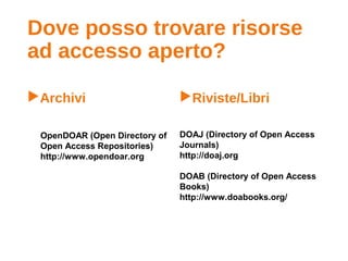 Dove posso trovare risorse
ad accesso aperto?
Archivi Riviste/Libri
OpenDOAR (Open Directory of
Open Access Repositories)
http://www.opendoar.org
DOAJ (Directory of Open Access
Journals)
http://doaj.org
DOAB (Directory of Open Access
Books)
http://www.doabooks.org/
 