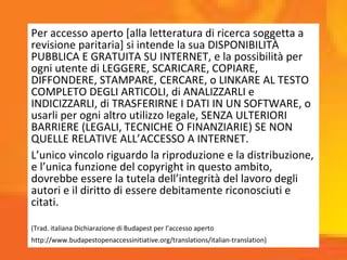 Per accesso aperto [alla letteratura di ricerca soggetta a
revisione paritaria] si intende la sua DISPONIBILITÀ
PUBBLICA E GRATUITA SU INTERNET, e la possibilità per
ogni utente di LEGGERE, SCARICARE, COPIARE,
DIFFONDERE, STAMPARE, CERCARE, o LINKARE AL TESTO
COMPLETO DEGLI ARTICOLI, di ANALIZZARLI e
INDICIZZARLI, di TRASFERIRNE I DATI IN UN SOFTWARE, o
usarli per ogni altro utilizzo legale, SENZA ULTERIORI
BARRIERE (LEGALI, TECNICHE O FINANZIARIE) SE NON
QUELLE RELATIVE ALL’ACCESSO A INTERNET.
L’unico vincolo riguardo la riproduzione e la distribuzione,
e l’unica funzione del copyright in questo ambito,
dovrebbe essere la tutela dell’integrità del lavoro degli
autori e il diritto di essere debitamente riconosciuti e
citati.
(Trad. italiana Dichiarazione di Budapest per l’accesso aperto
http://www.budapestopenaccessinitiative.org/translations/italian-translation)
 