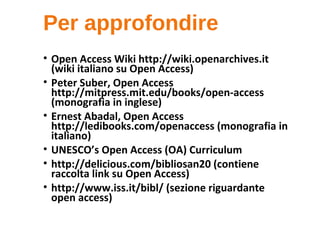 Per approfondire
• Open Access Wiki http://wiki.openarchives.it
(wiki italiano su Open Access)
• Peter Suber, Open Access
http://mitpress.mit.edu/books/open-access
(monografia in inglese)
• Ernest Abadal, Open Access
http://ledibooks.com/openaccess (monografia in
italiano)
• UNESCO’s Open Access (OA) Curriculum
• http://delicious.com/bibliosan20 (contiene
raccolta link su Open Access)
• http://www.iss.it/bibl/ (sezione riguardante
open access)
 