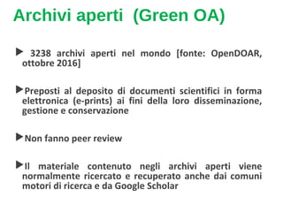 Archivi aperti (Green OA)
 3238 archivi aperti nel mondo [fonte: OpenDOAR,
ottobre 2016]
Preposti al deposito di documenti scientifici in forma
elettronica (e-prints) ai fini della loro disseminazione,
gestione e conservazione
Non fanno peer review
Il materiale contenuto negli archivi aperti viene
normalmente ricercato e recuperato anche dai comuni
motori di ricerca e da Google Scholar
 