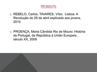 BIBLIOGRAFIA 
o REBELO, Carlos, TAVARES, Vítor, Lisboa: A 
Revolução do 25 de abril explicada aos jovens, 
2010 
o PROENÇA, Maria Cândida Rio de Mouro: História 
de Portugal, da República à União Europeia , 
século XX, 2009 

