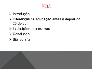 ÍNDICE 
 Introdução 
 Diferenças na educação antes e depois do 
25 de abril 
 Instituições repressivas 
 Conclusão 
 Bibliografia 
 